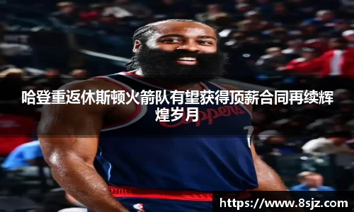 哈登重返休斯顿火箭队有望获得顶薪合同再续辉煌岁月