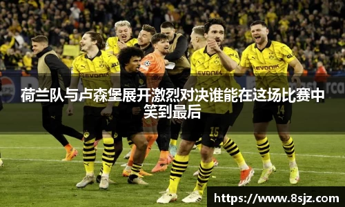 荷兰队与卢森堡展开激烈对决谁能在这场比赛中笑到最后